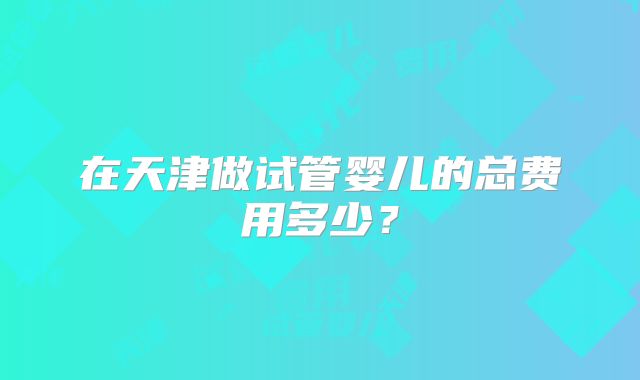 在天津做试管婴儿的总费用多少？