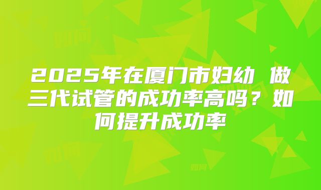 2025年在厦门市妇幼 做三代试管的成功率高吗？如何提升成功率
