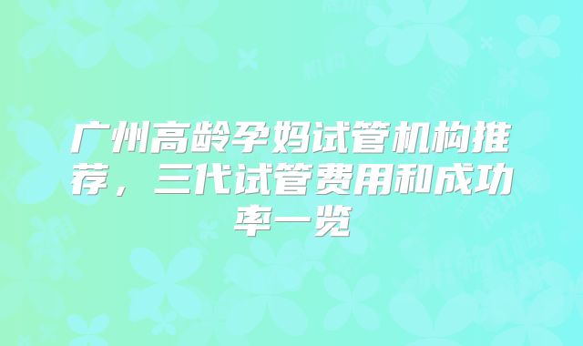 广州高龄孕妈试管机构推荐,三代试管费用和成功率一览