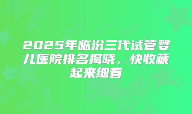 2025年临汾三代试管婴儿医院排名揭晓，快收藏起来细看