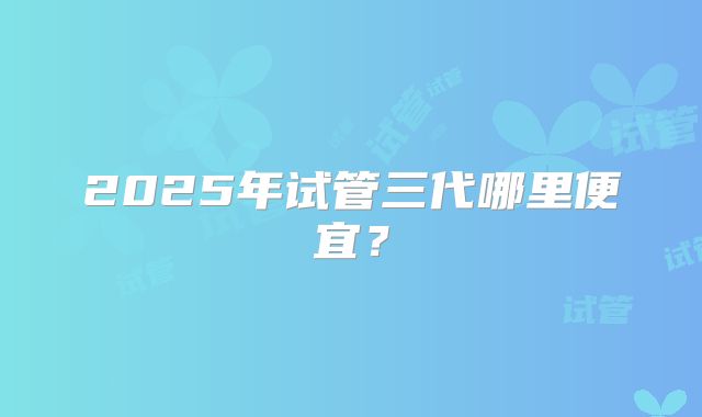 2025年试管三代哪里便宜?
