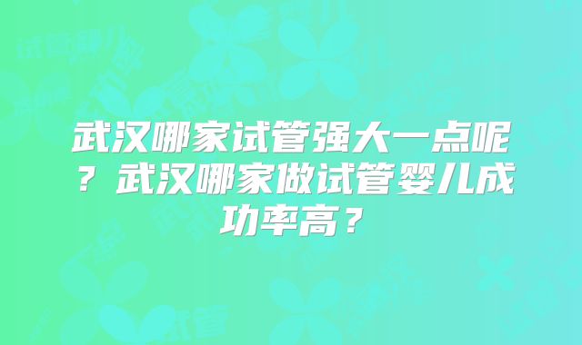 武汉哪家试管强大一点呢?武汉哪家做试管婴儿成功率高?