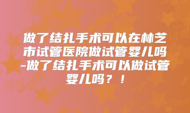 做了结扎手术可以在林芝市试管医院做试管婴儿吗-做了结扎手术可以做试管婴儿吗？！