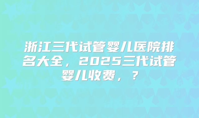 浙江三代试管婴儿医院排名大全，2025三代试管婴儿收费，？