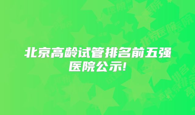 北京高龄试管排名前五强医院公示!
