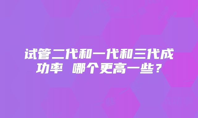 试管二代和一代和三代成功率 哪个更高一些?