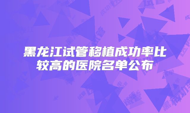 黑龙江试管移植成功率比较高的医院名单公布