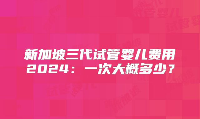 新加坡三代试管婴儿费用2024：一次大概多少？