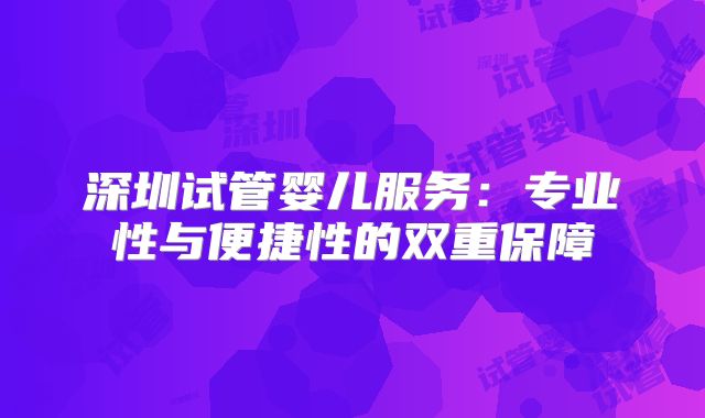 深圳试管婴儿服务:专业性与便捷性的双重保障