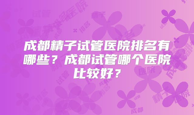 成都精子试管医院排名有哪些?成都试管哪个医院比较好?