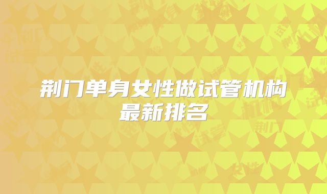 荆门单身女性做试管机构最新排名