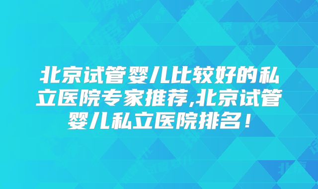 北京试管婴儿比较好的私立医院专家推荐,北京试管婴儿私立医院排名！