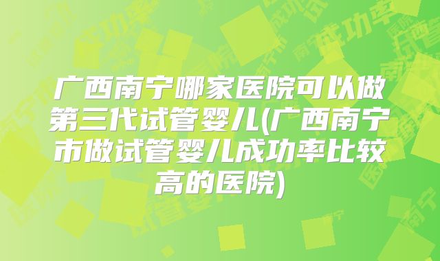 广西南宁哪家医院可以做第三代试管婴儿(广西南宁市做试管婴儿成功率比较高的医院)