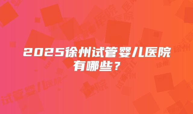 2025徐州试管婴儿医院有哪些?
