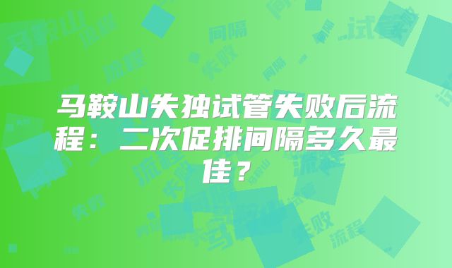 马鞍山失独试管失败后流程：二次促排间隔多久最佳？