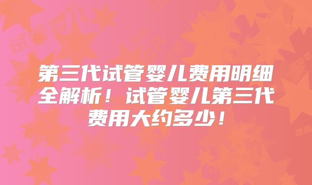 第三代试管婴儿费用明细全解析！试管婴儿第三代费用大约多少！