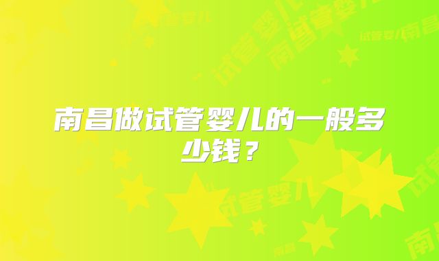 南昌做试管婴儿的一般多少钱?