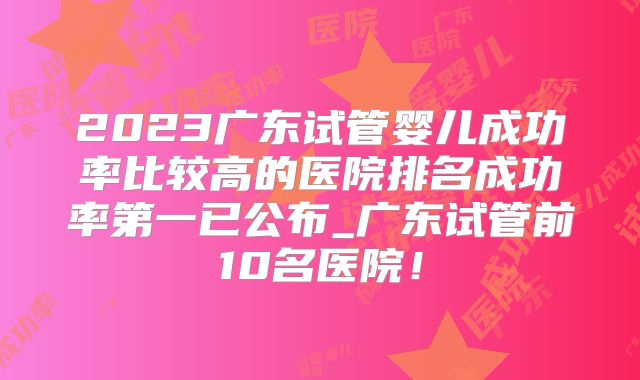 2023广东试管婴儿成功率比较高的医院排名成功率第一已公布_广东试管前10名医院！