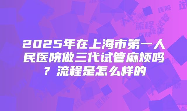 2025年在上海市第一人民医院做三代试管麻烦吗?流程是怎么样的
