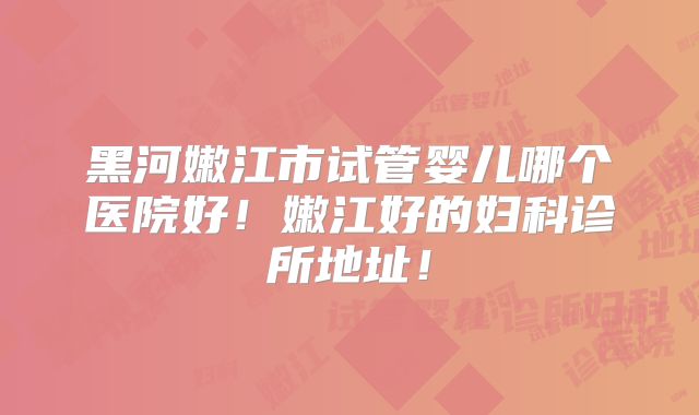 黑河嫩江市试管婴儿哪个医院好!嫩江好的妇科诊所地址!