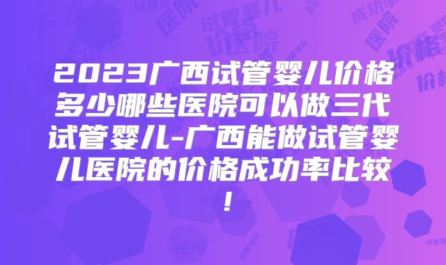 2023广西试管婴儿价格多少哪些医院可以做三代试管婴儿-广西能做试管婴儿医院的价格成功率比较！