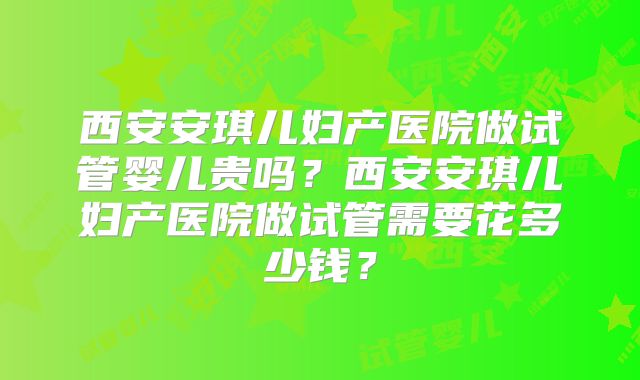 西安安琪儿妇产医院做试管婴儿贵吗?西安安琪儿妇产医院做试管需要花多少钱?