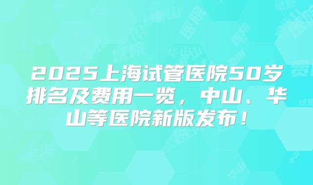 2025上海试管医院50岁排名及费用一览，中山、华山等医院新版发布！