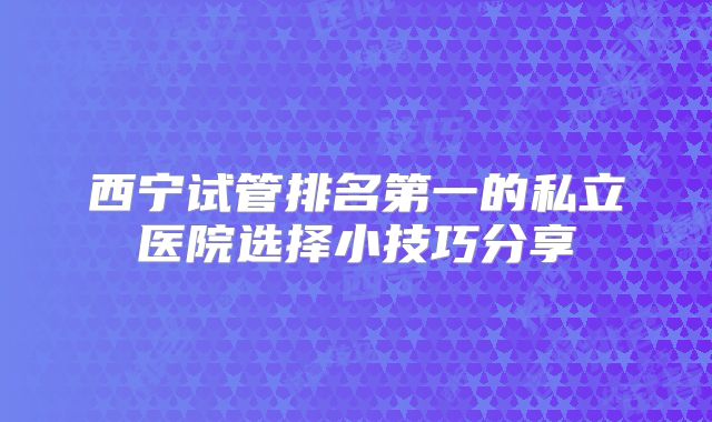 西宁试管排名第一的私立医院选择小技巧分享