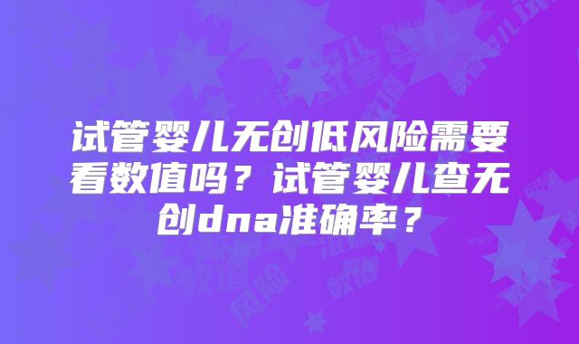 试管婴儿无创低风险需要看数值吗?试管婴儿查无创dna准确率?