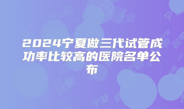 2024宁夏做三代试管成功率比较高的医院名单公布