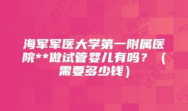 海军军医大学第一附属医院**做试管婴儿有吗?(需要多少钱)