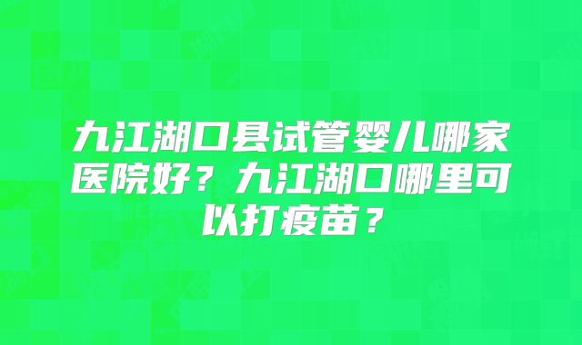 九江湖口县试管婴儿哪家医院好？九江湖口哪里可以打疫苗？