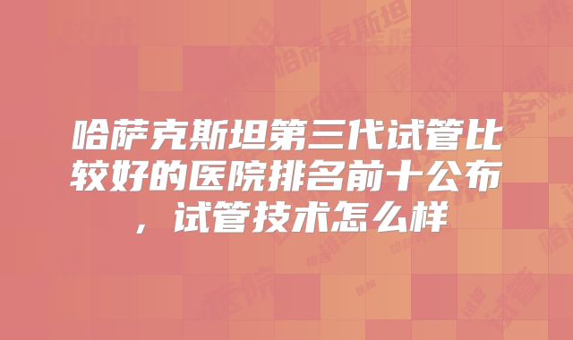 哈萨克斯坦第三代试管比较好的医院排名前十公布，试管技术怎么样