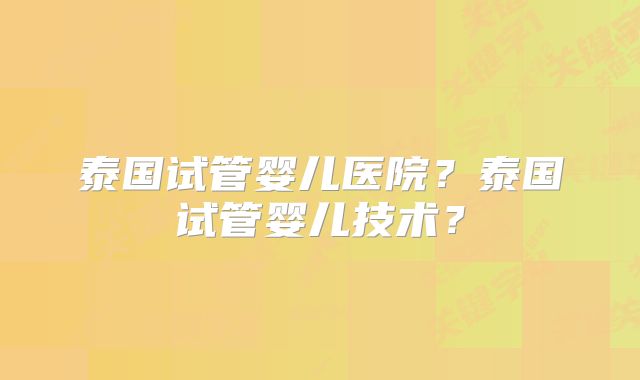 泰国试管婴儿医院？泰国试管婴儿技术？