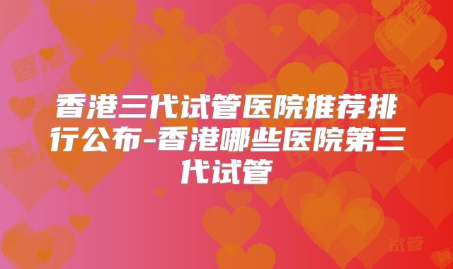 香港三代试管医院推荐排行公布-香港哪些医院第三代试管