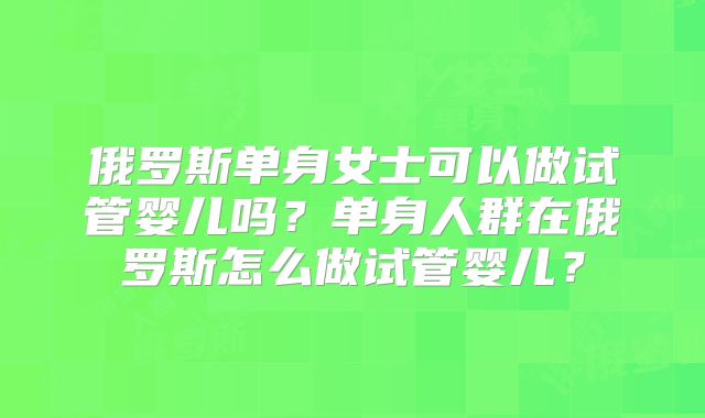 俄罗斯单身女士可以做试管婴儿吗?单身人群在俄罗斯怎么做试管婴儿?