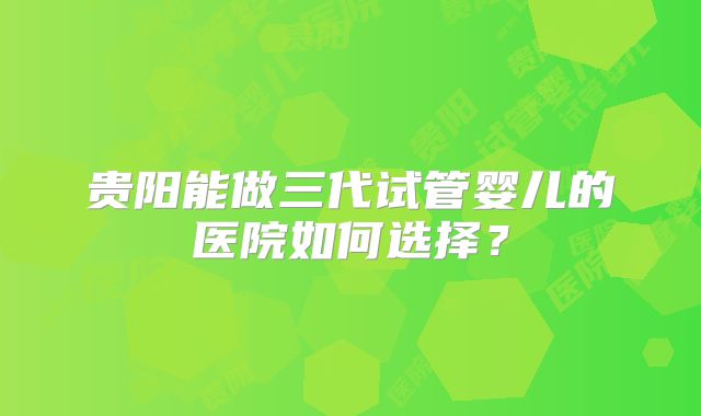 贵阳能做三代试管婴儿的医院如何选择？
