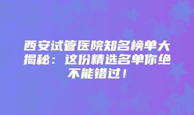 西安试管医院知名榜单大揭秘：这份精选名单你绝不能错过！