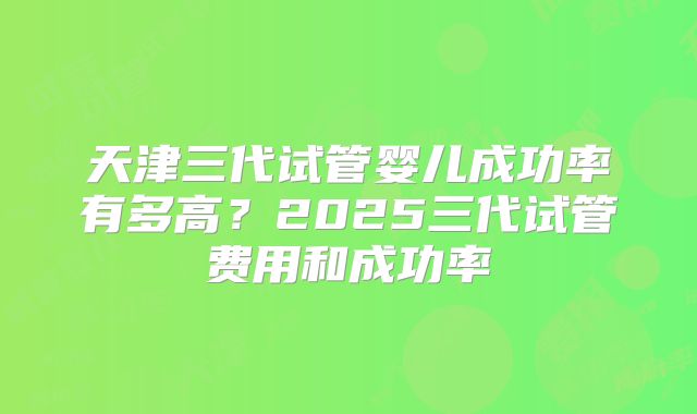 天津三代试管婴儿成功率有多高？2025三代试管费用和成功率