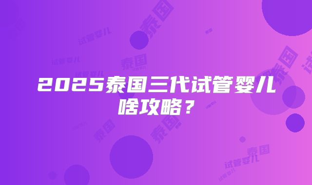 2025泰国三代试管婴儿啥攻略？