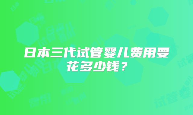 日本三代试管婴儿费用要花多少钱？