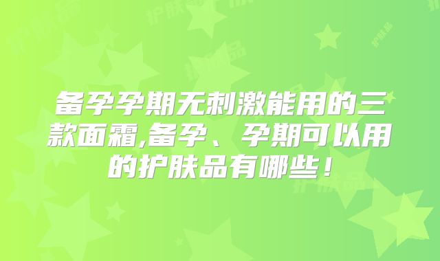 备孕孕期无刺激能用的三款面霜,备孕、孕期可以用的护肤品有哪些!