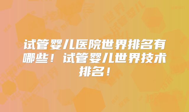 试管婴儿医院世界排名有哪些！试管婴儿世界技术排名！