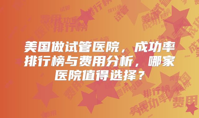美国做试管医院，成功率排行榜与费用分析，哪家医院值得选择？