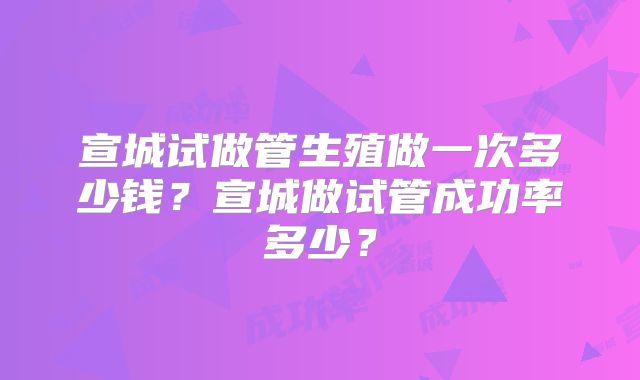 宣城试做管生殖做一次多少钱?宣城做试管成功率多少?