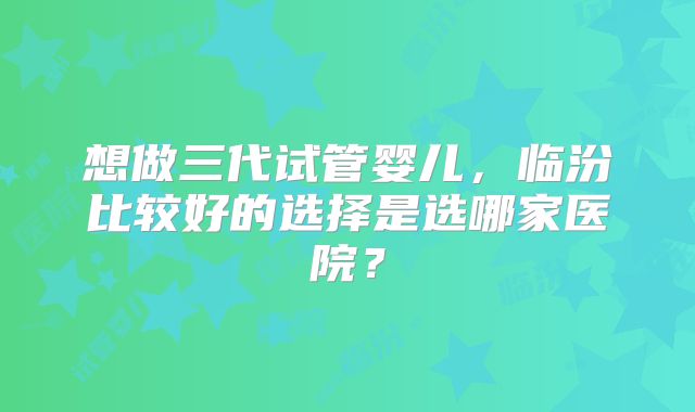 想做三代试管婴儿，临汾比较好的选择是选哪家医院？