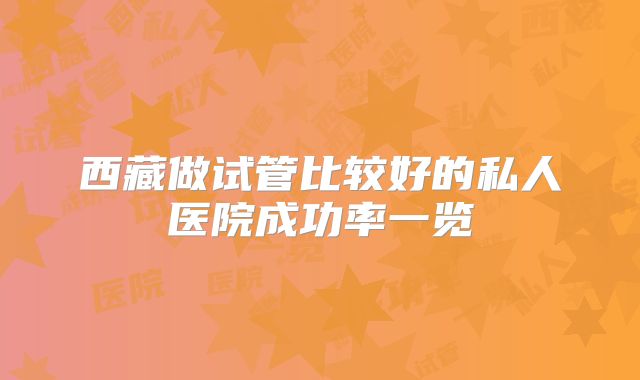西藏做试管比较好的私人医院成功率一览