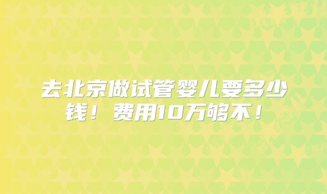 去北京做试管婴儿要多少钱!费用10万够不!