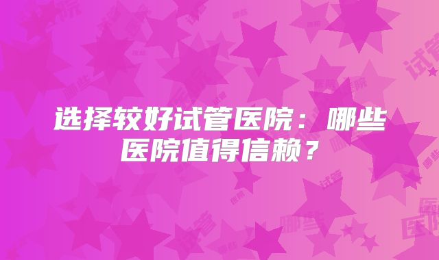 选择较好试管医院：哪些医院值得信赖？