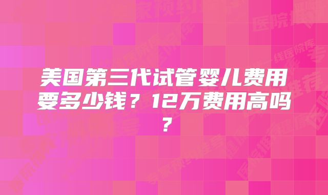 美国第三代试管婴儿费用要多少钱?12万费用高吗?